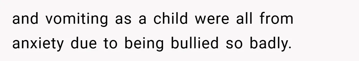 and vomiting as a child were all from anxiety due to being bullied so badly.