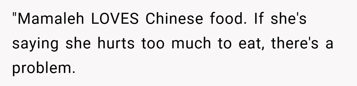 "Mamaleh LOVES Chinese food. If she's saying she hurts too much to eat, there's a problem.
