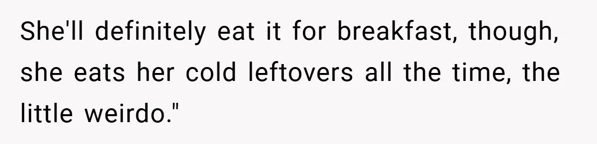 She'll definitely eat it for breakfast, though, she eats her cold leftovers all the time, the little weirdo."