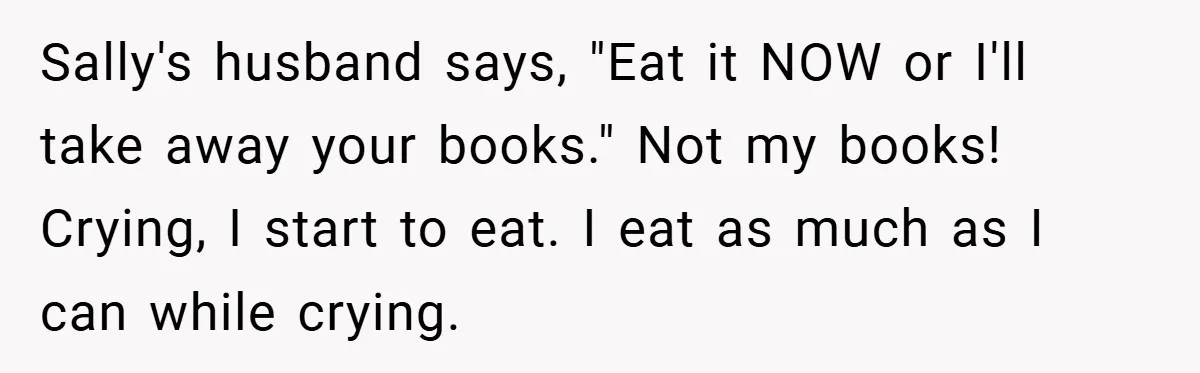 Sally's husband says, "Eat it NOW or I'll take away your books." Not my books! Crying, I start to eat. I eat as much as I can while crying.