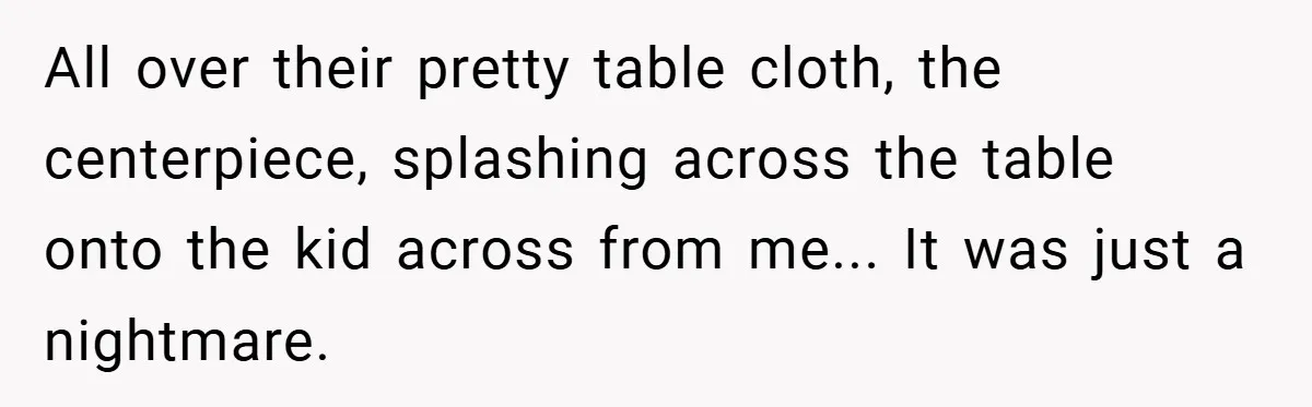 All over their pretty table cloth, the centerpiece, splashing across the table onto the kid across from me... It was just a nightmare.