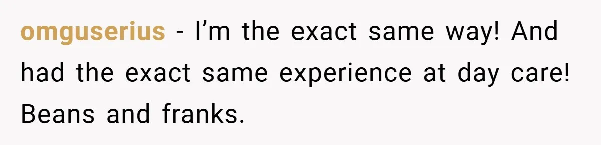 omguserius − I’m the exact same way! And had the exact same experience at day care! Beans and franks.