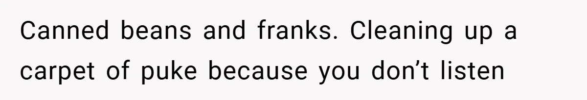 Canned beans and franks. Cleaning up a carpet of puke because you don’t listen