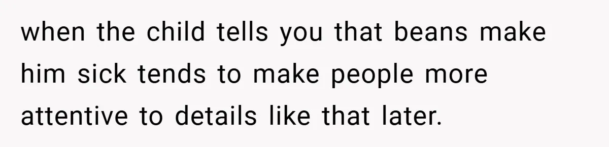 when the child tells you that beans make him sick tends to make people more attentive to details like that later.