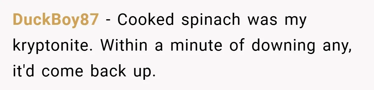 DuckBoy87 − Cooked spinach was my kryptonite. Within a minute of downing any, it'd come back up.