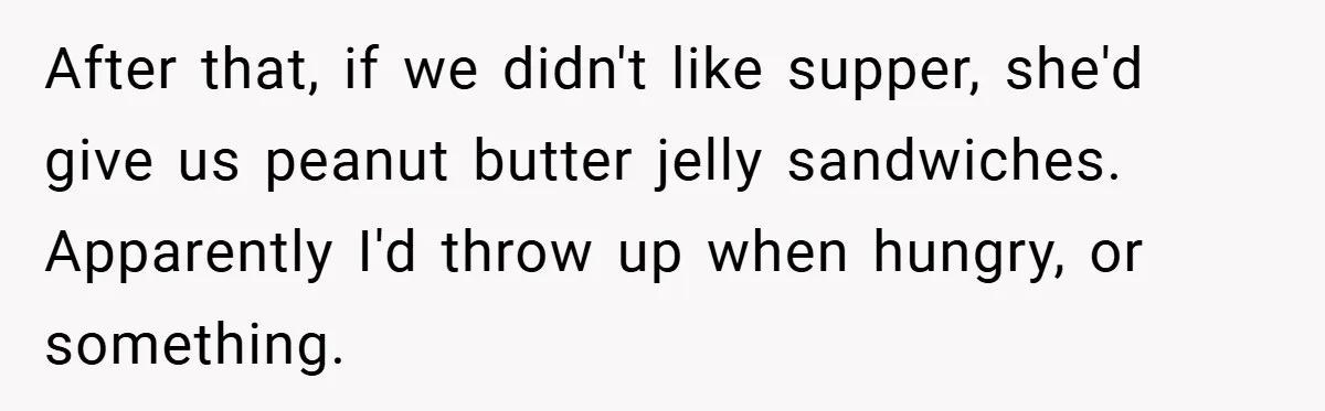 After that, if we didn't like supper, she'd give us peanut butter jelly sandwiches. Apparently I'd throw up when hungry, or something.