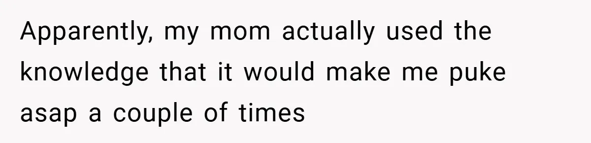 Apparently, my mom actually used the knowledge that it would make me puke asap a couple of times