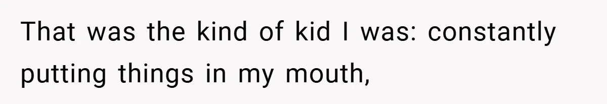 That was the kind of kid I was: constantly putting things in my mouth,
