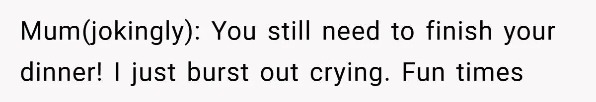 Mum(jokingly): You still need to finish your dinner! I just burst out crying. Fun times