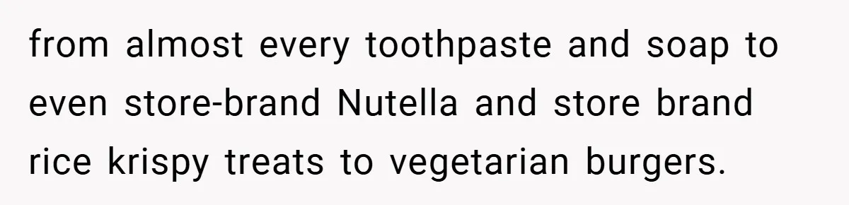 from almost every toothpaste and soap to even store-brand Nutella and store brand rice krispy treats to vegetarian burgers.