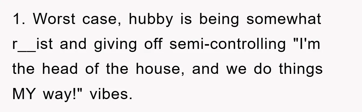 1. Worst case, hubby is being somewhat r__ist and giving off semi-controlling "I'm the head of the house, and we do things MY way!" vibes.
