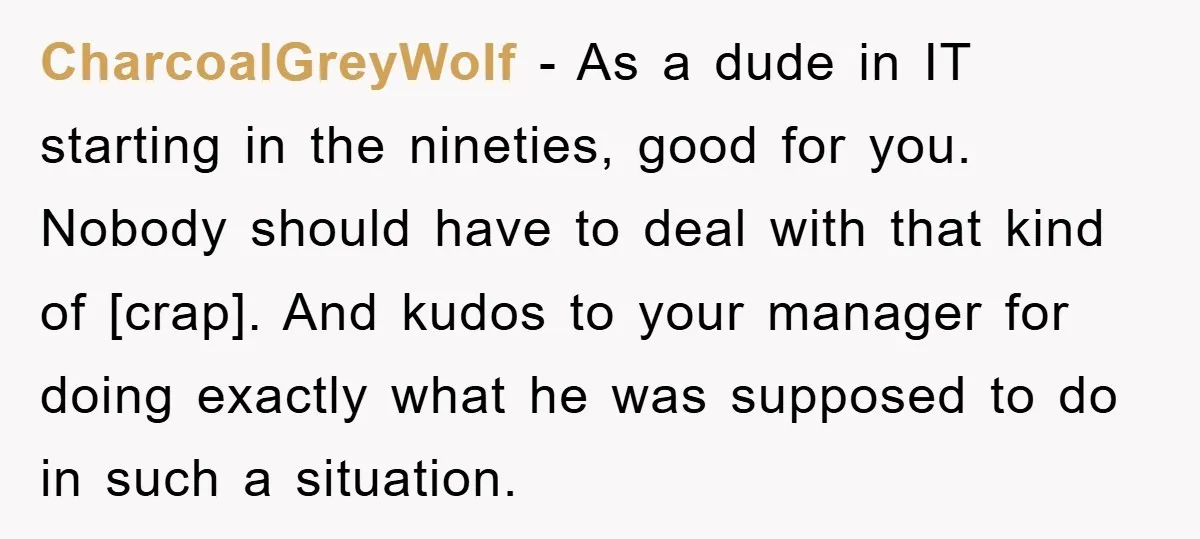 CharcoalGreyWolf - As a dude in IT starting in the nineties, good for you. Nobody should have to deal with that kind of [crap]. And kudos to your manager for...
