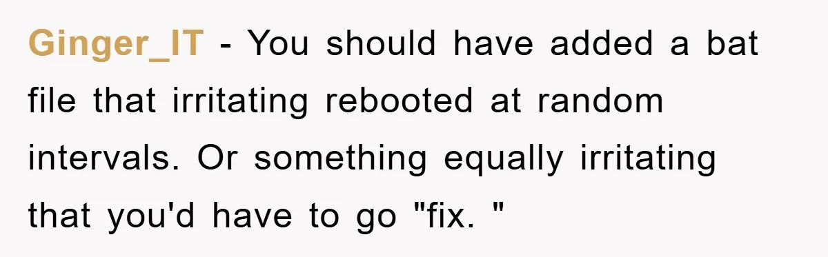 Ginger_IT - You should have added a bat file that irritating rebooted at random intervals. Or something equally irritating that you'd have to go "fix. "