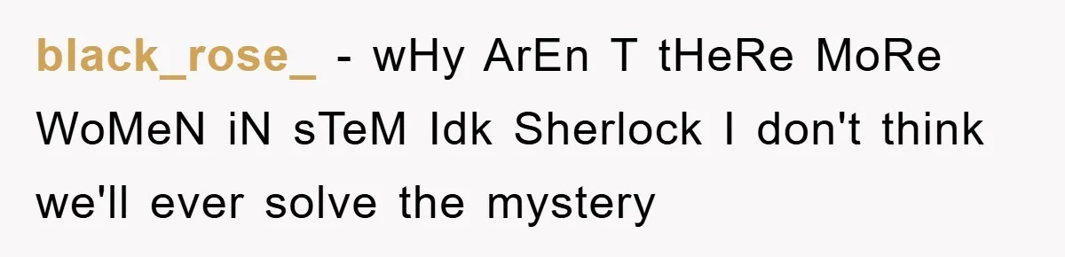 black_rose_ - wHy ArEn T tHeRe MoRe WoMeN iN sTeM Idk Sherlock I don't think we'll ever solve the mystery