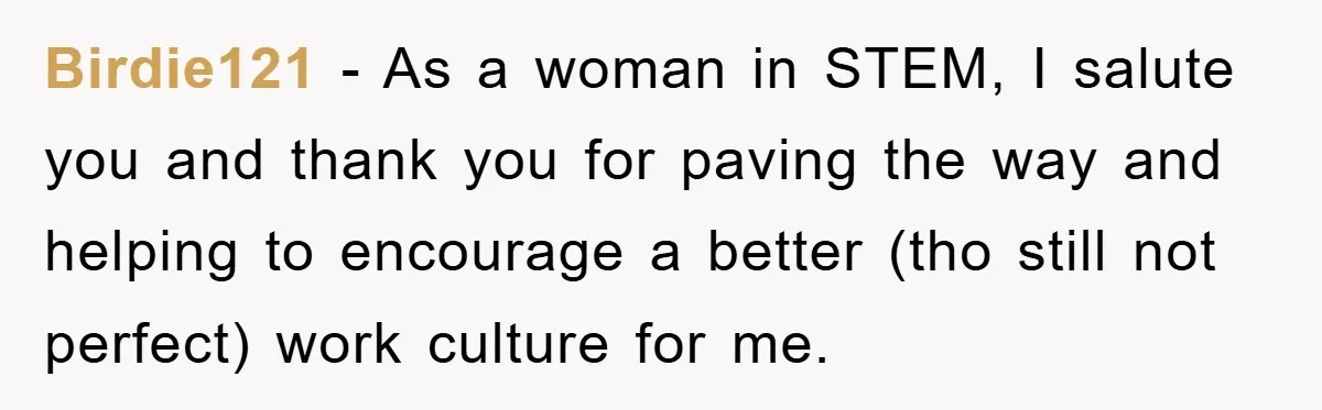 Birdie121 - As a woman in STEM, I salute you and thank you for paving the way and helping to encourage a better (tho still not perfect) work culture for...