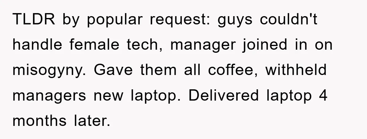 TLDR by popular request: guys couldn't handle female tech, manager joined in on misogyny. Gave them all coffee, withheld managers new laptop. Delivered laptop 4 months later.