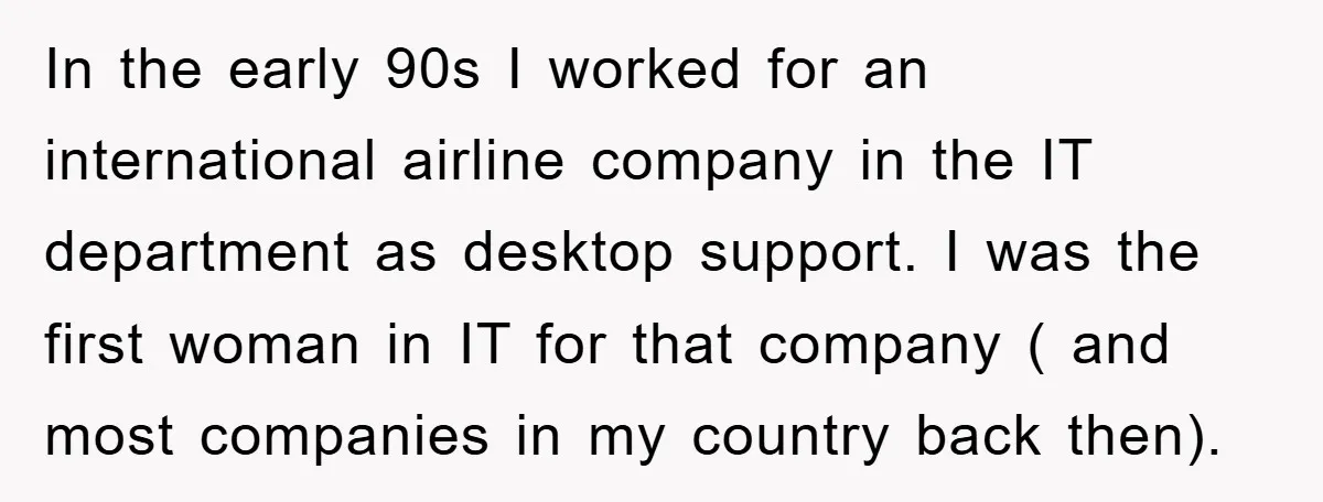 In the early 90s I worked for an international airline company in the IT department as desktop support. I was the first woman in IT for that company ( and...