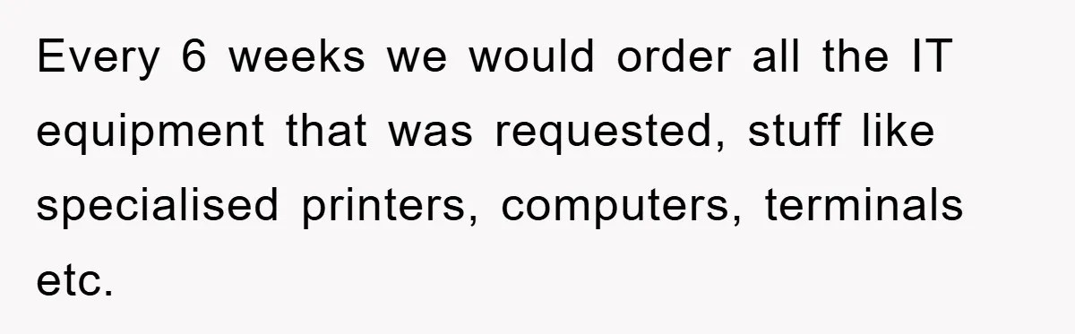 Every 6 weeks we would order all the IT equipment that was requested, stuff like specialised printers, computers, terminals etc.
