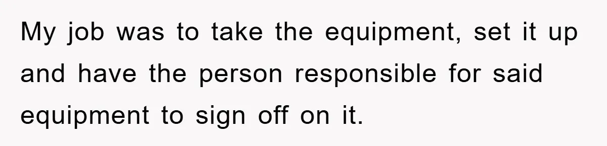 My job was to take the equipment, set it up and have the person responsible for said equipment to sign off on it.