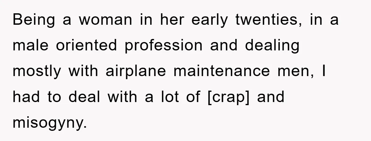 Being a woman in her early twenties, in a male oriented profession and dealing mostly with airplane maintenance men, I had to deal with a lot of [crap] and misogyny.