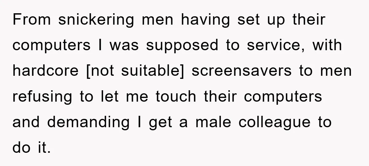 From snickering men having set up their computers I was supposed to service, with hardcore [not suitable] screensavers to men refusing to let me touch their computers and demanding I...