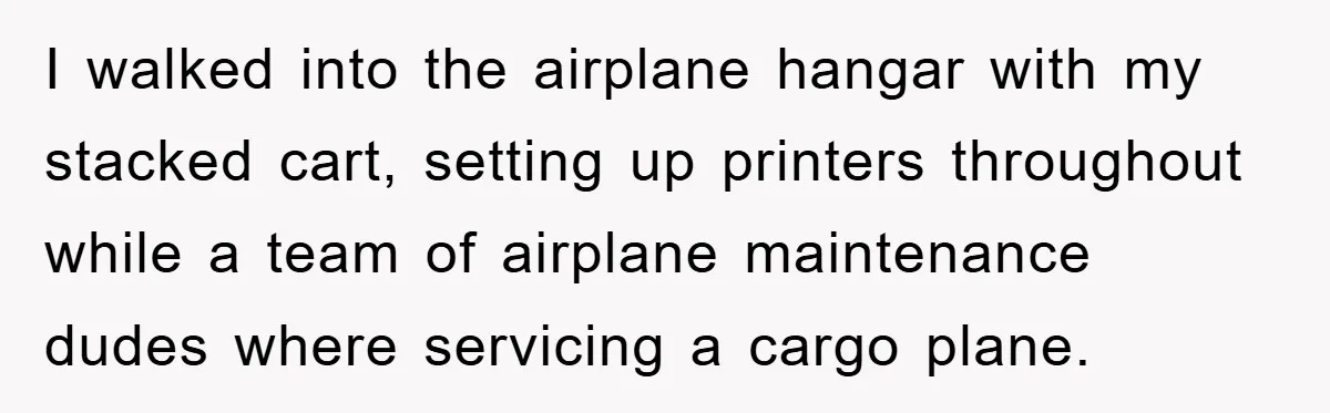 I walked into the airplane hangar with my stacked cart, setting up printers throughout while a team of airplane maintenance dudes where servicing a cargo plane.