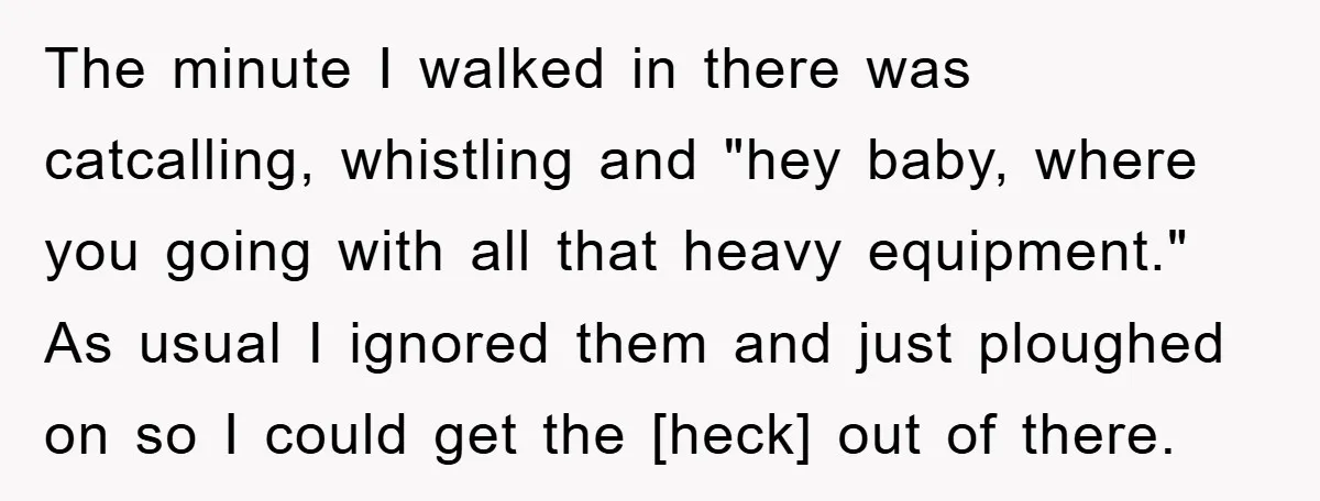 The minute I walked in there was catcalling, whistling and "hey baby, where you going with all that heavy equipment." As usual I ignored them and just ploughed on so...