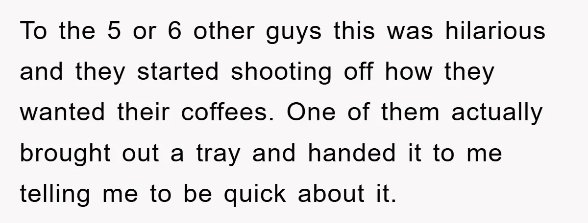 To the 5 or 6 other guys this was hilarious and they started shooting off how they wanted their coffees. One of them actually brought out a tray and handed...