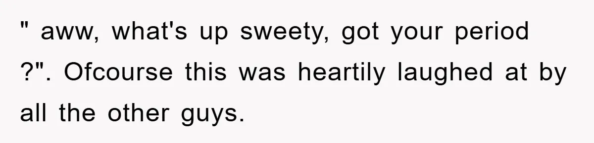" aww, what's up sweety, got your period ?". Ofcourse this was heartily laughed at by all the other guys.