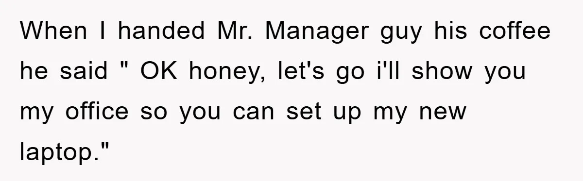 When I handed Mr. Manager guy his coffee he said " OK honey, let's go i'll show you my office so you can set up my new laptop."