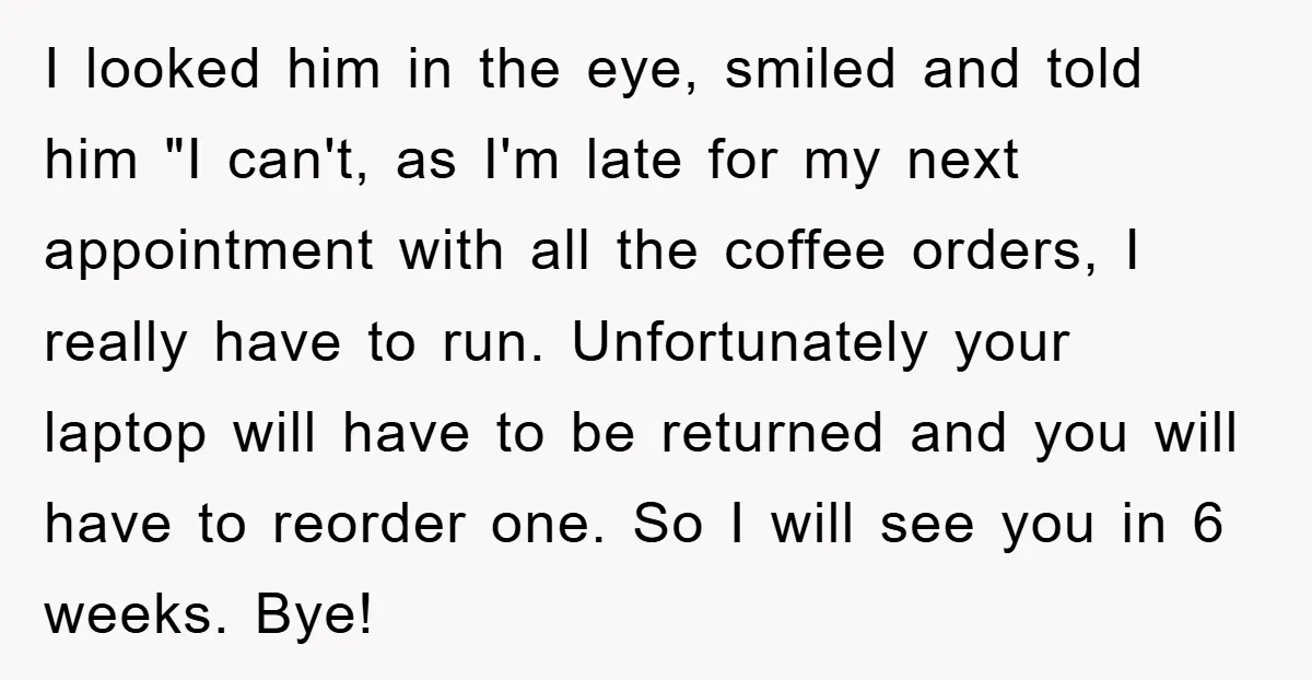 I looked him in the eye, smiled and told him "I can't, as I'm late for my next appointment with all the coffee orders, I really have to run. Unfortunately...