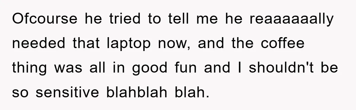 Ofcourse he tried to tell me he reaaaaaally needed that laptop now, and the coffee thing was all in good fun and I shouldn't be so sensitive blahblah blah.