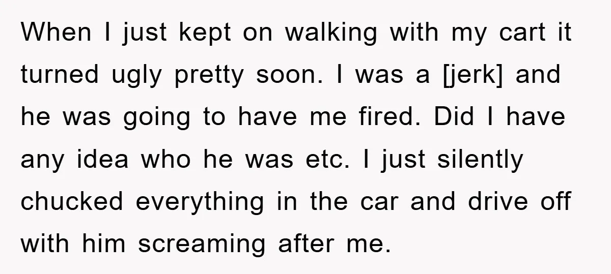 When I just kept on walking with my cart it turned ugly pretty soon. I was a [jerk] and he was going to have me fired. Did I have any...