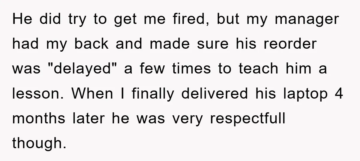 He did try to get me fired, but my manager had my back and made sure his reorder was "delayed" a few times to teach him a lesson. When I...