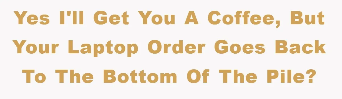 yes I'll get you a coffee, but your laptop order goes back to the bottom of the pile?