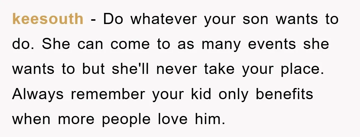 keesouth - Do whatever your son wants to do. She can come to as many events she wants to but she'll never take your place. Always remember your kid only...