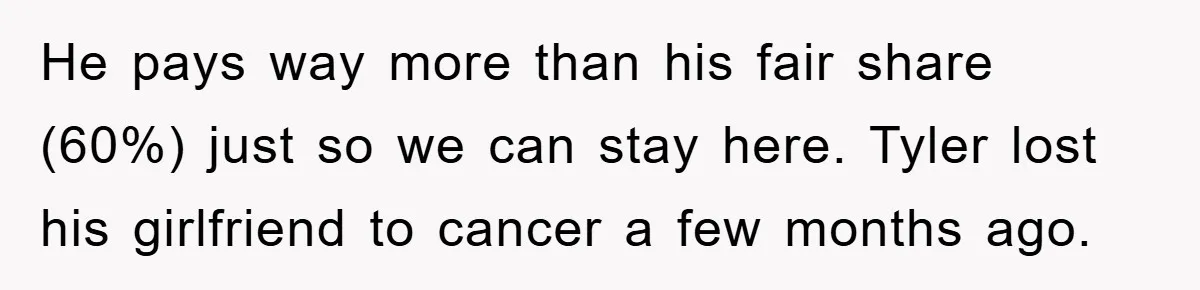 He pays way more than his fair share (60%) just so we can stay here. Tyler lost his girlfriend to cancer a few months ago.