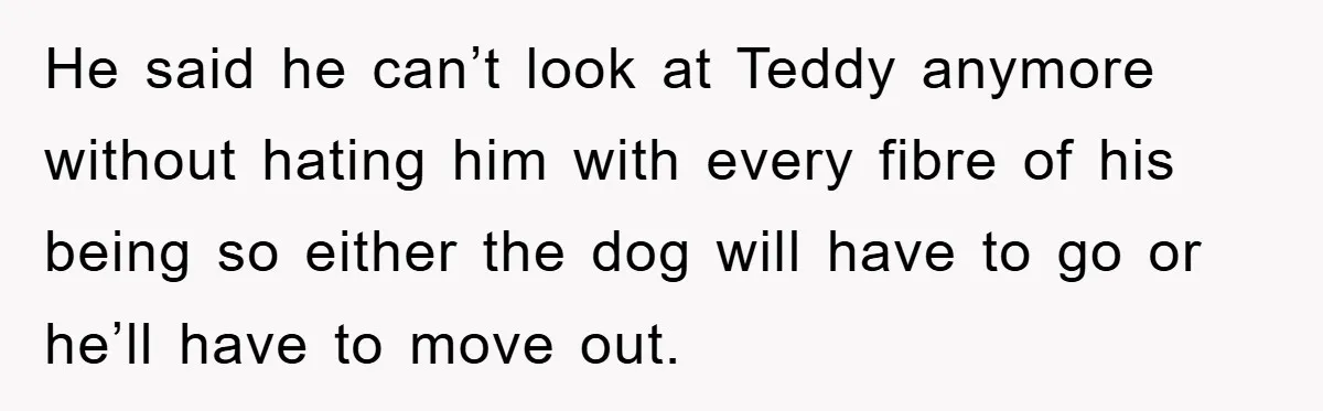 He said he can’t look at Teddy anymore without hating him with every fibre of his being so either the dog will have to go or he’ll have to move...