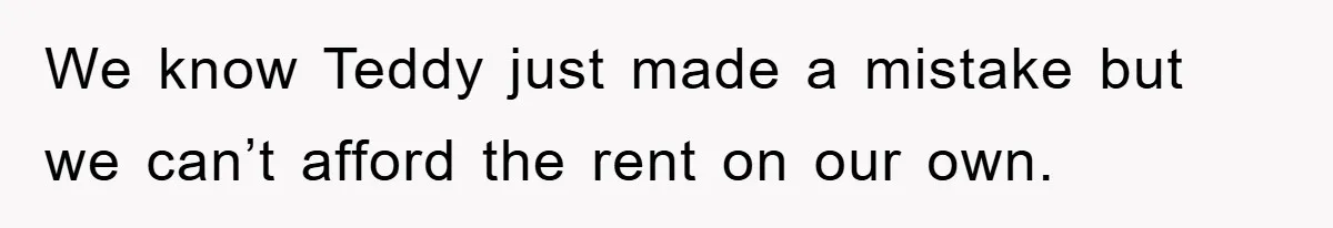 We know Teddy just made a mistake but we can’t afford the rent on our own.