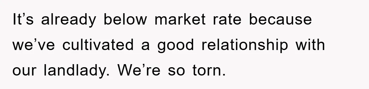 It’s already below market rate because we’ve cultivated a good relationship with our landlady. We’re so torn.