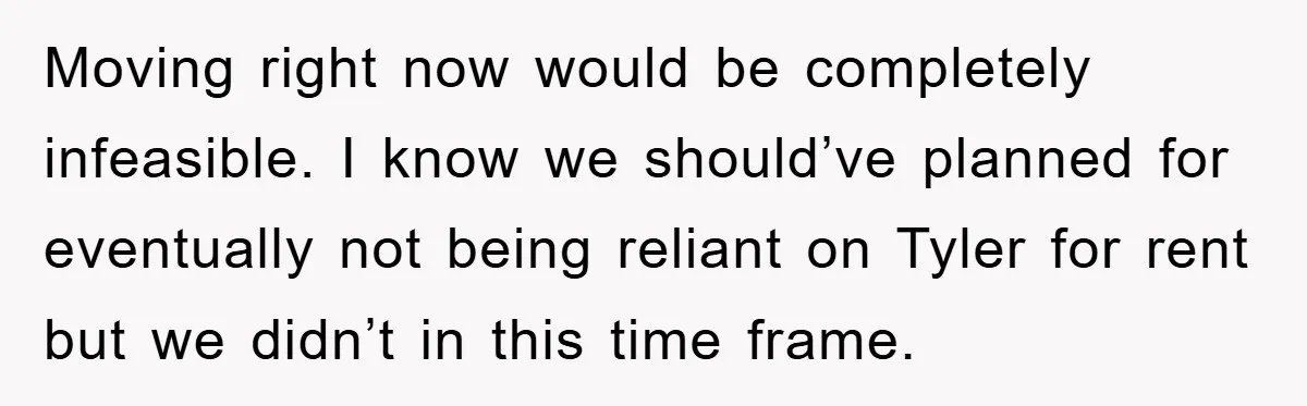 Moving right now would be completely infeasible. I know we should’ve planned for eventually not being reliant on Tyler for rent but we didn’t in this time frame.