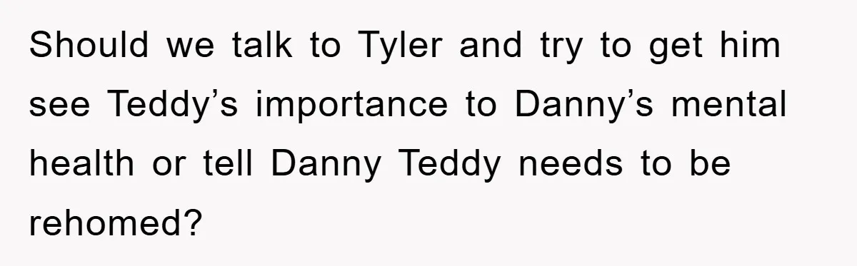 Should we talk to Tyler and try to get him see Teddy’s importance to Danny’s mental health or tell Danny Teddy needs to be rehomed?