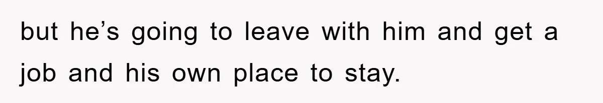but he’s going to leave with him and get a job and his own place to stay.