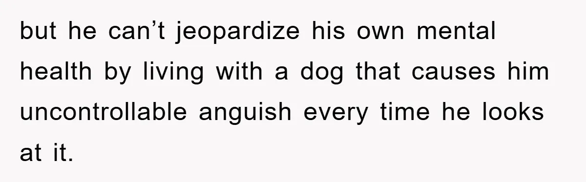 but he can’t jeopardize his own mental health by living with a dog that causes him uncontrollable anguish every time he looks at it.