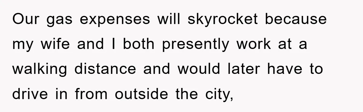Our gas expenses will skyrocket because my wife and I both presently work at a walking distance and would later have to drive in from outside the city,