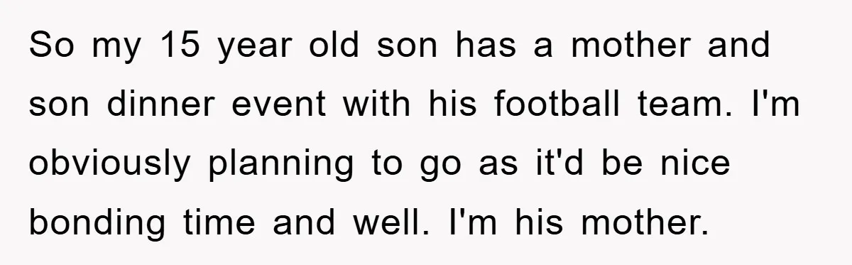 So my 15 year old son has a mother and son dinner event with his football team. I'm obviously planning to go as it'd be nice bonding time and well....