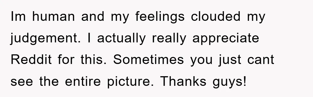 Im human and my feelings clouded my judgement. I actually really appreciate Reddit for this. Sometimes you just cant see the entire picture. Thanks guys!