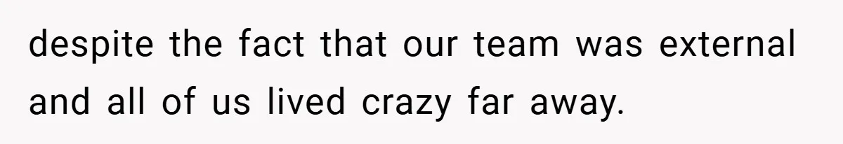 despite the fact that our team was external and all of us lived crazy far away.