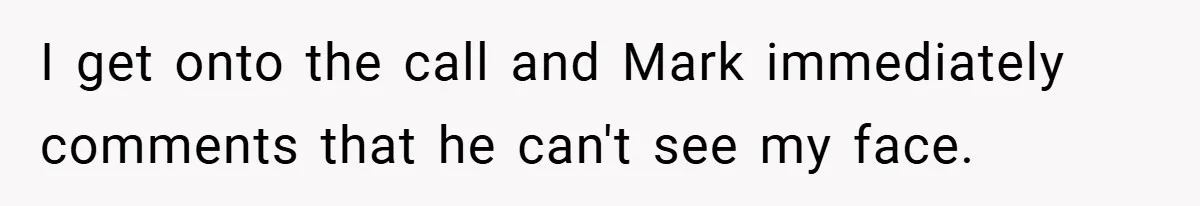 I get onto the call and Mark immediately comments that he can't see my face.