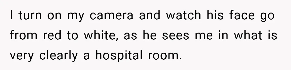 I turn on my camera and watch his face go from red to white, as he sees me in what is very clearly a hospital room.